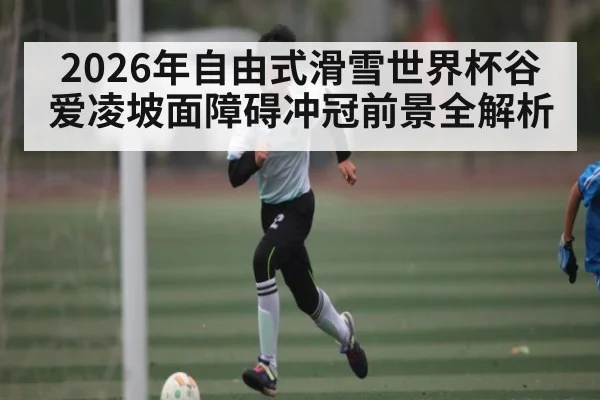 2026年自由式滑雪世界杯谷爱凌坡面障碍冲冠前景全解析